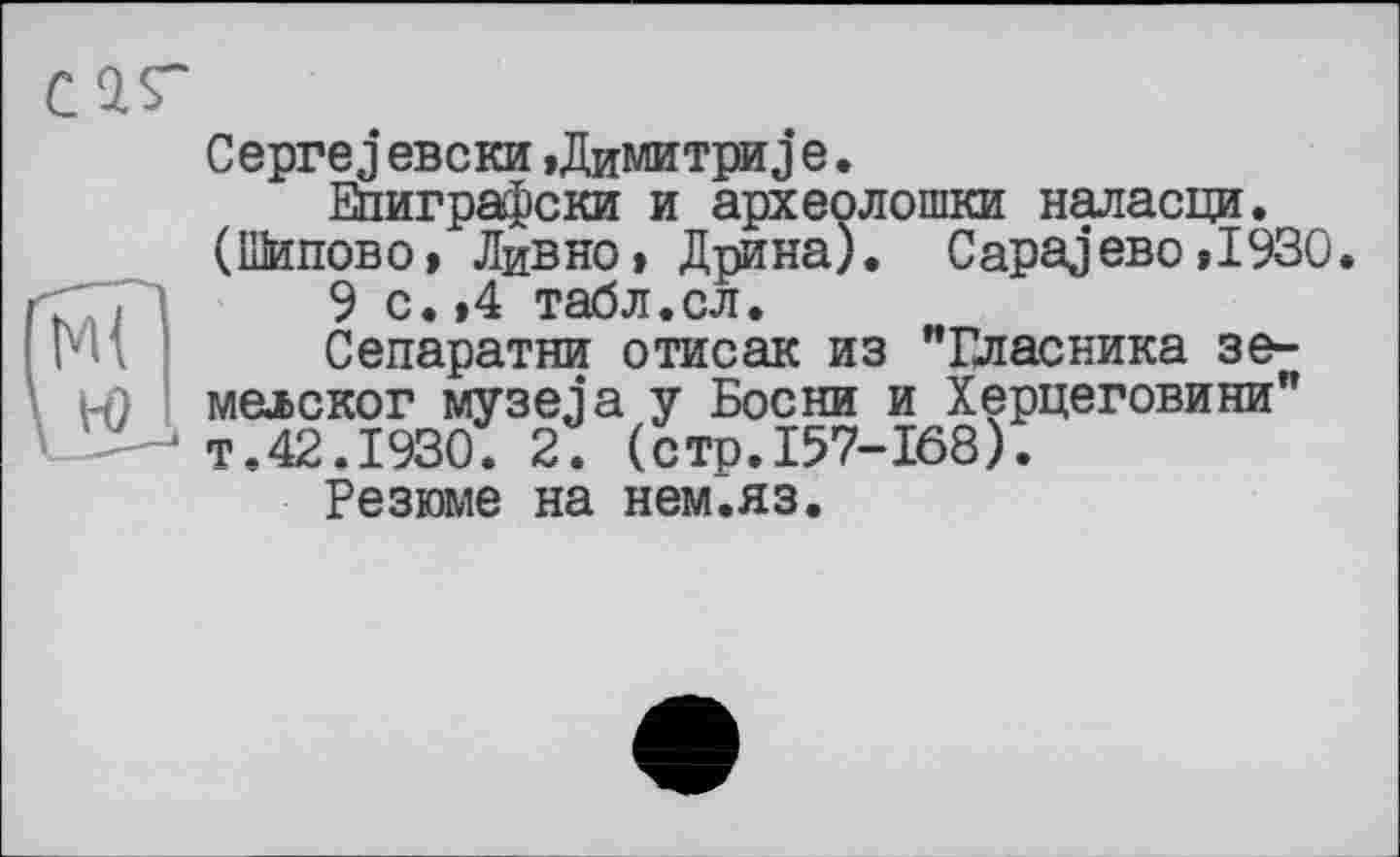 ﻿Ceprej евски »Димитри j е.
Епиграфски и археолошки наласци. (Шипово» Ливио» Дрина). Сараево »1930.
9 с.»4 табл.сл.
Сепаратни отисак из "Власника зе-мелског музеja у Босни и Херцеговини" т.42.1930. 2. (стр.157-168).
Резюме на нем.яз.